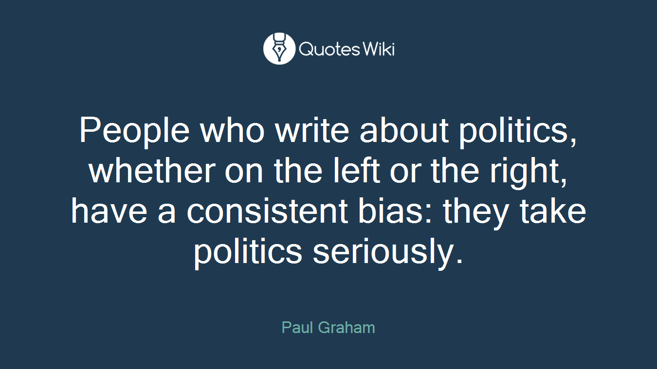 People who write about politics, whether on the left or the right, have a consistent bias: they take politics seriously.