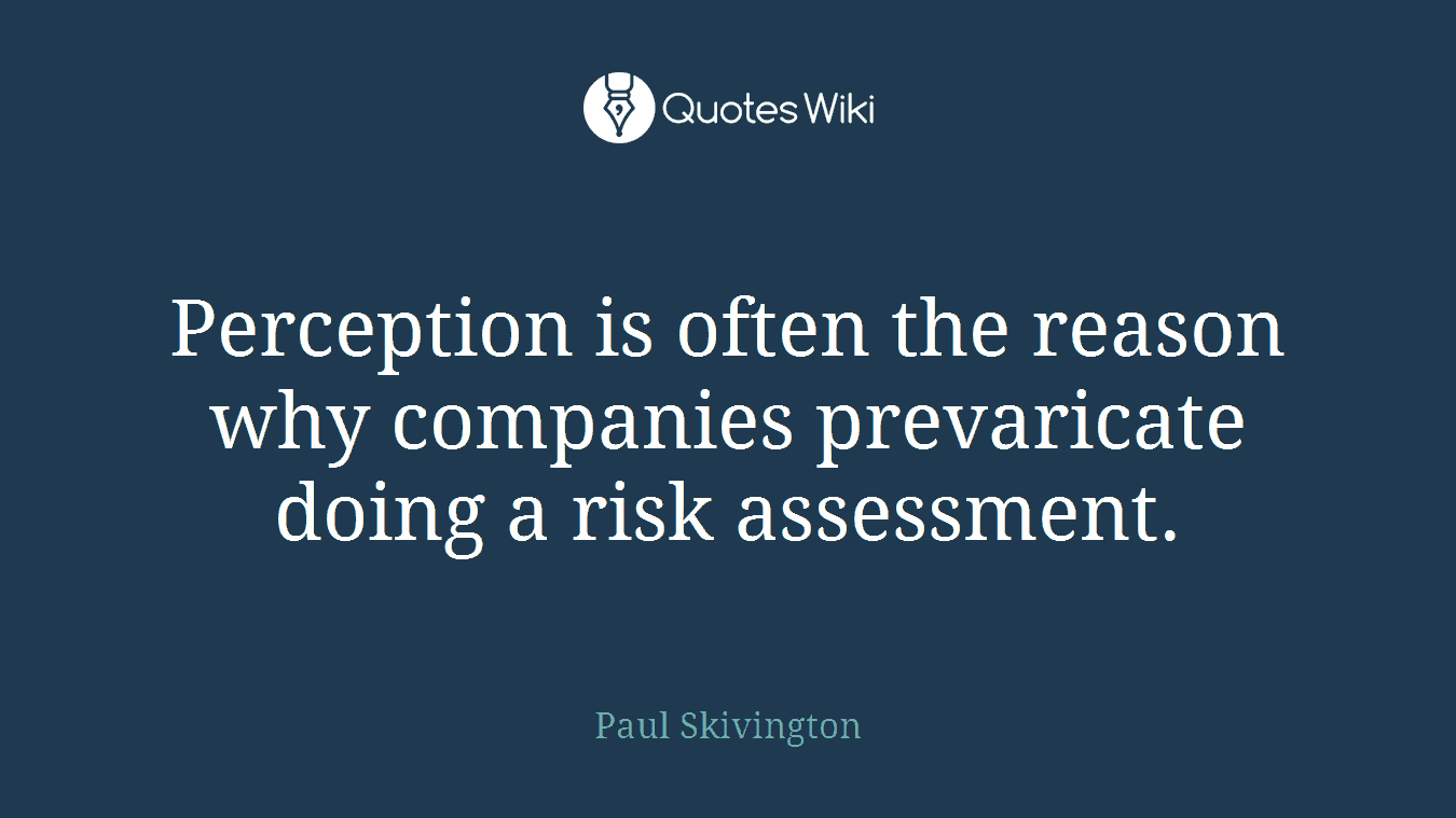 Perception is often the reason why companies prevaricate doing a risk assessment.