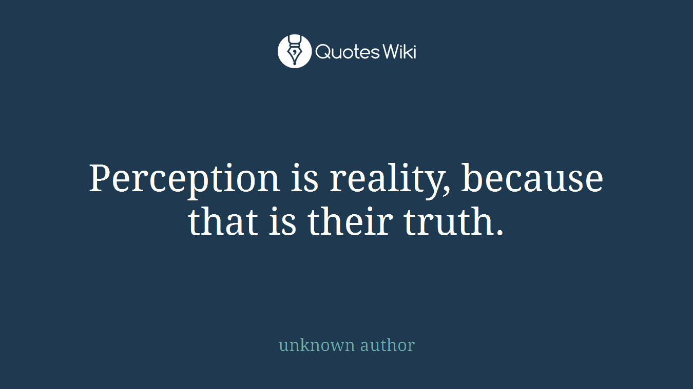 Perception is reality, because that is their truth.