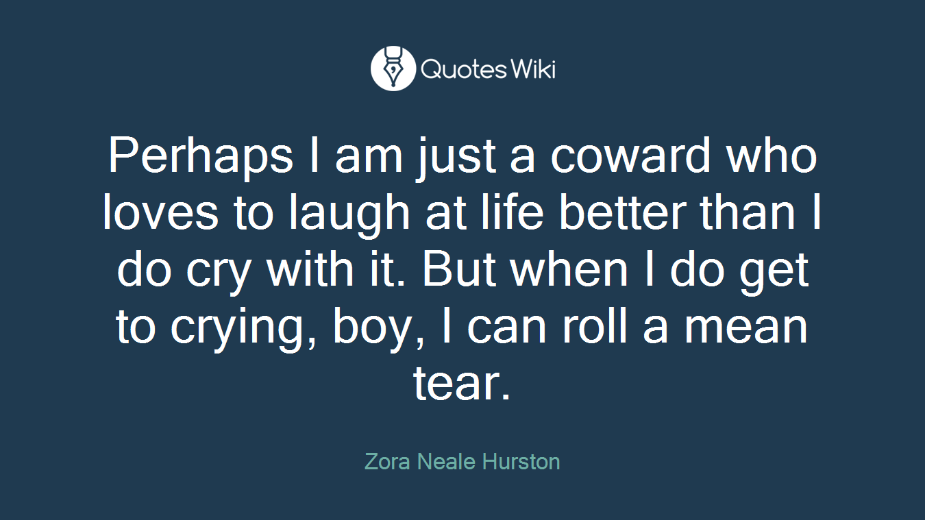 Perhaps I am just a coward who loves to laugh at life better than I do cry with it. But when I do get to crying, boy, I can roll a mean tear.