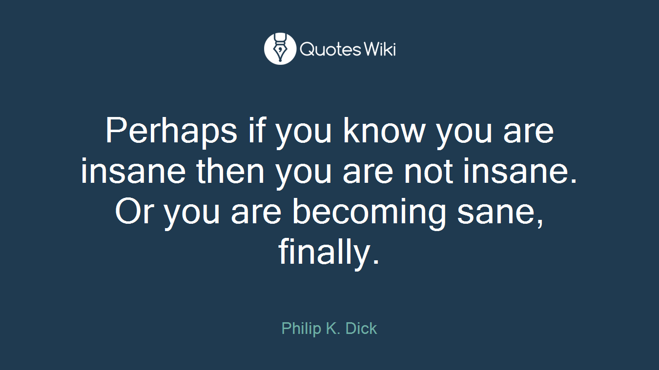 Perhaps if you know you are insane then you are not insane. Or you are becoming sane, finally.