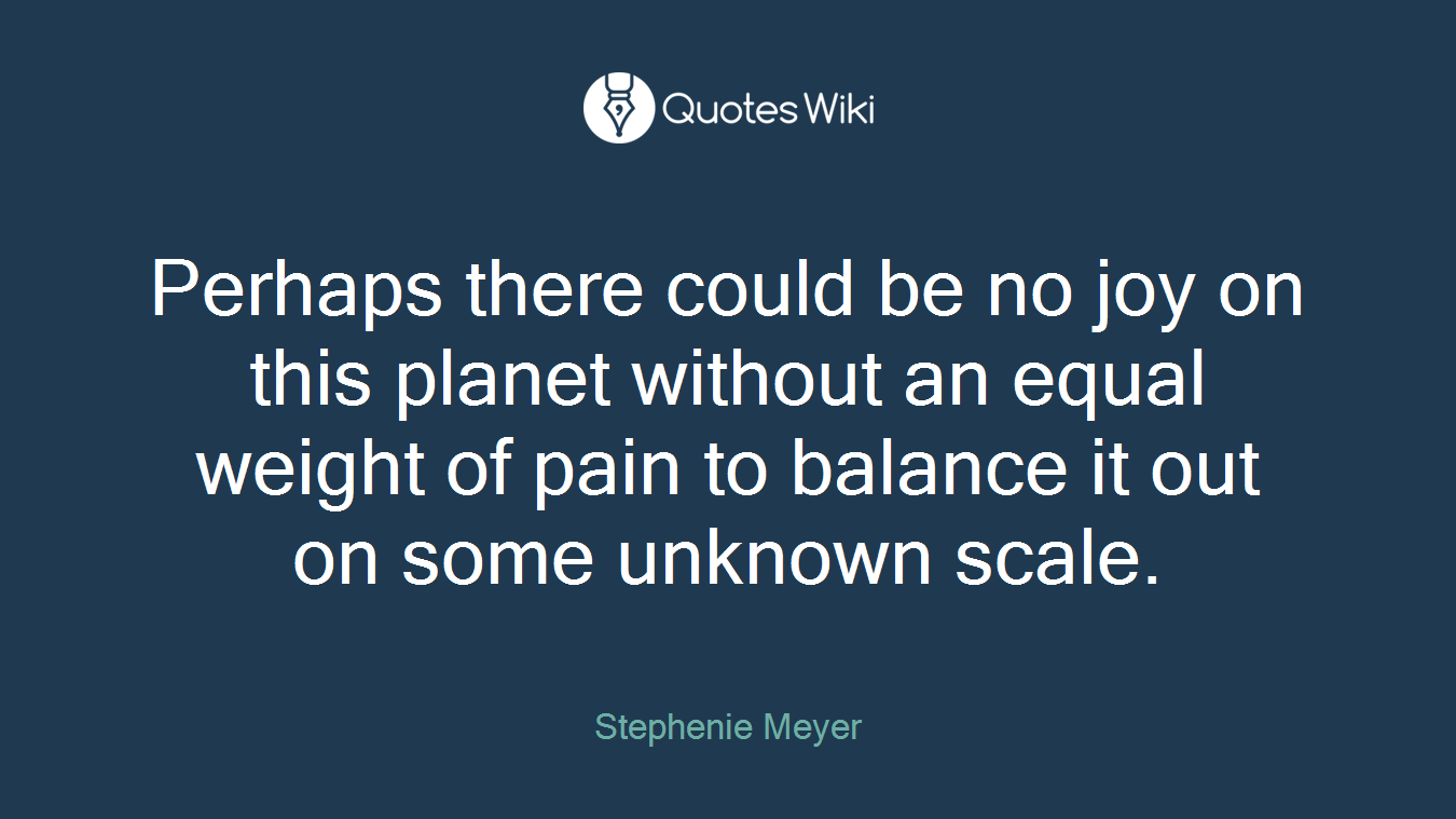 Perhaps there could be no joy on this planet without an equal weight of pain to balance it out on some unknown scale.