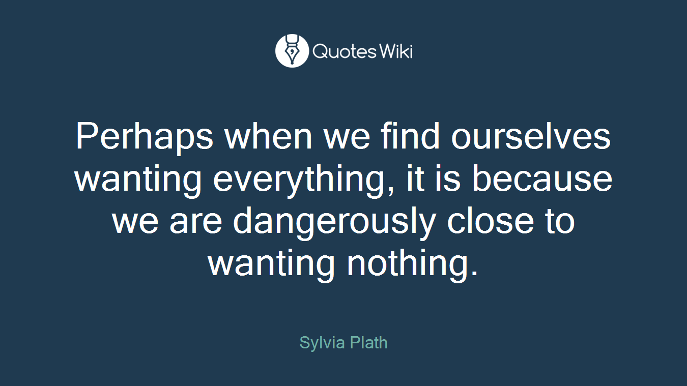 Perhaps when we find ourselves wanting everything, it is because we are dangerously close to wanting nothing.