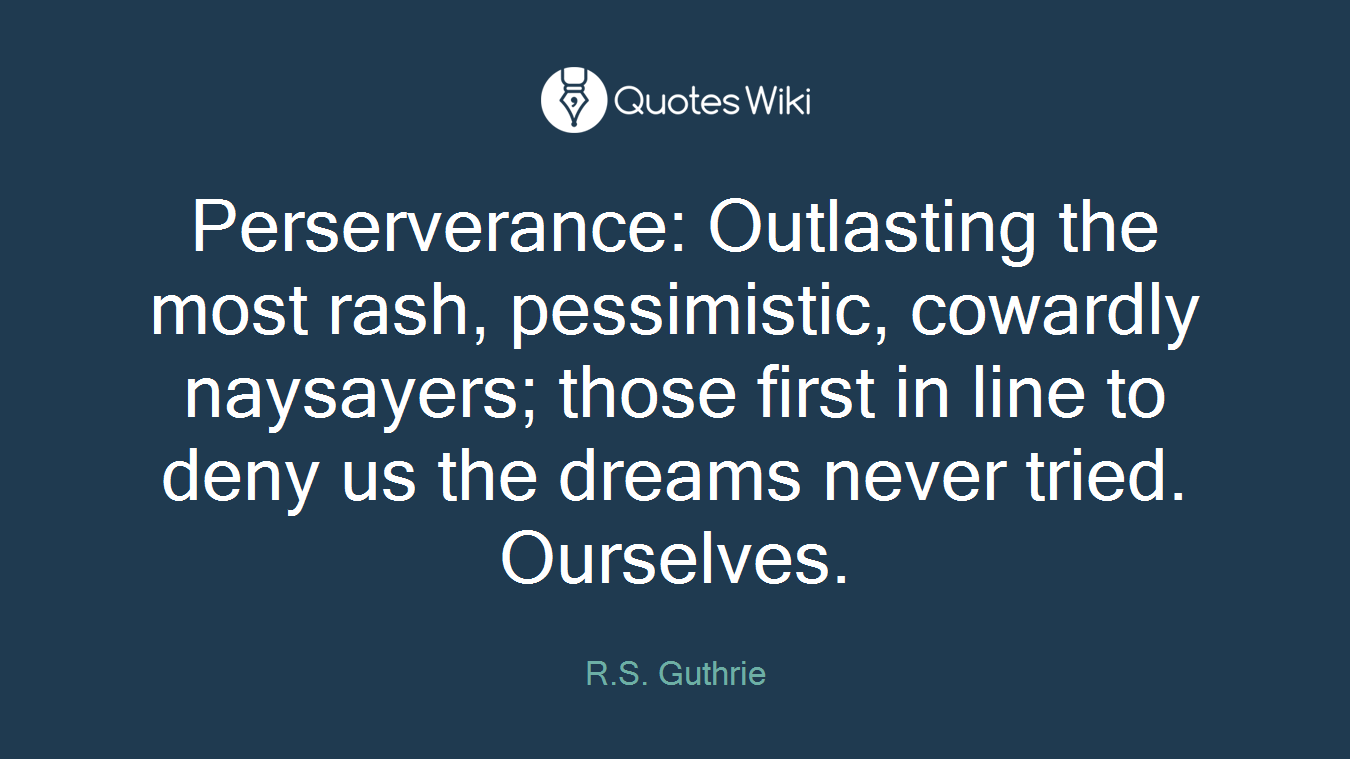 Perserverance: Outlasting the most rash, pessimistic, cowardly naysayers; those first in line to deny us the dreams never tried. Ourselves.