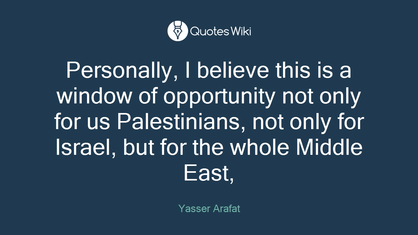 Personally, I believe this is a window of opportunity not only for us Palestinians, not only for Israel, but for the whole Middle East,
