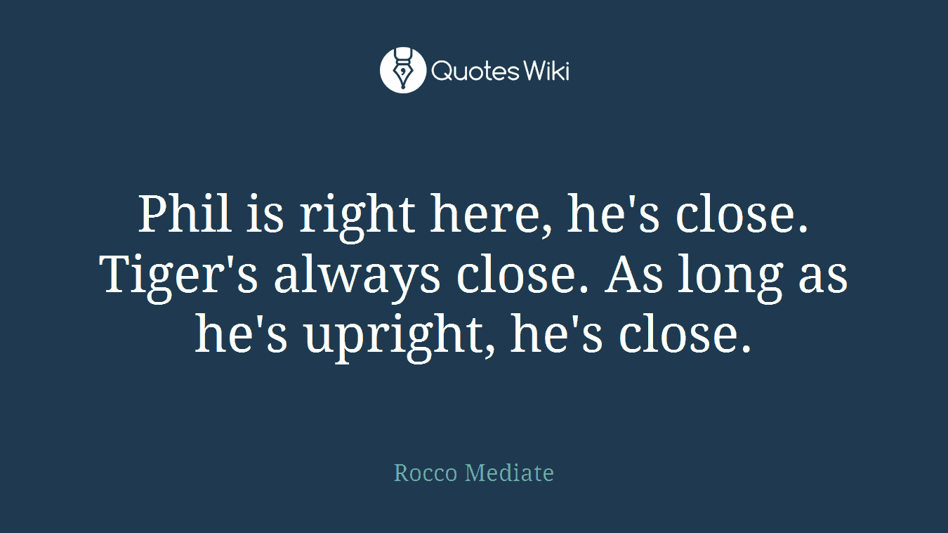 Phil is right here, he's close. Tiger's always close. As long as he's upright, he's close.