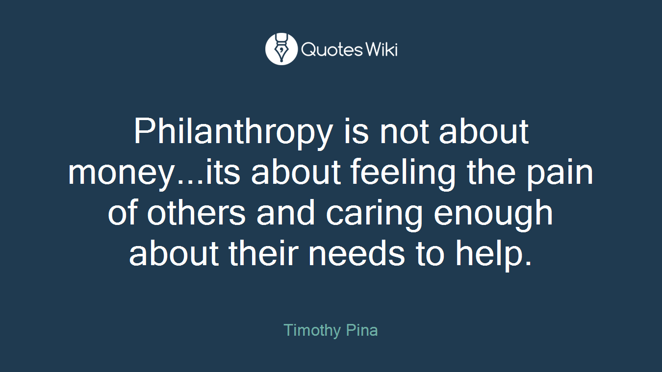 Philanthropy is not about money...its about feeling the pain of others and caring enough about their needs to help.