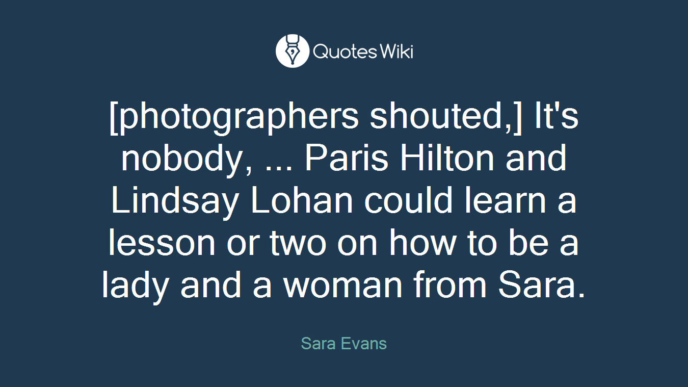[photographers shouted,] It's nobody, ... Paris Hilton and Lindsay Lohan could learn a lesson or two on how to be a lady and a woman from Sara.