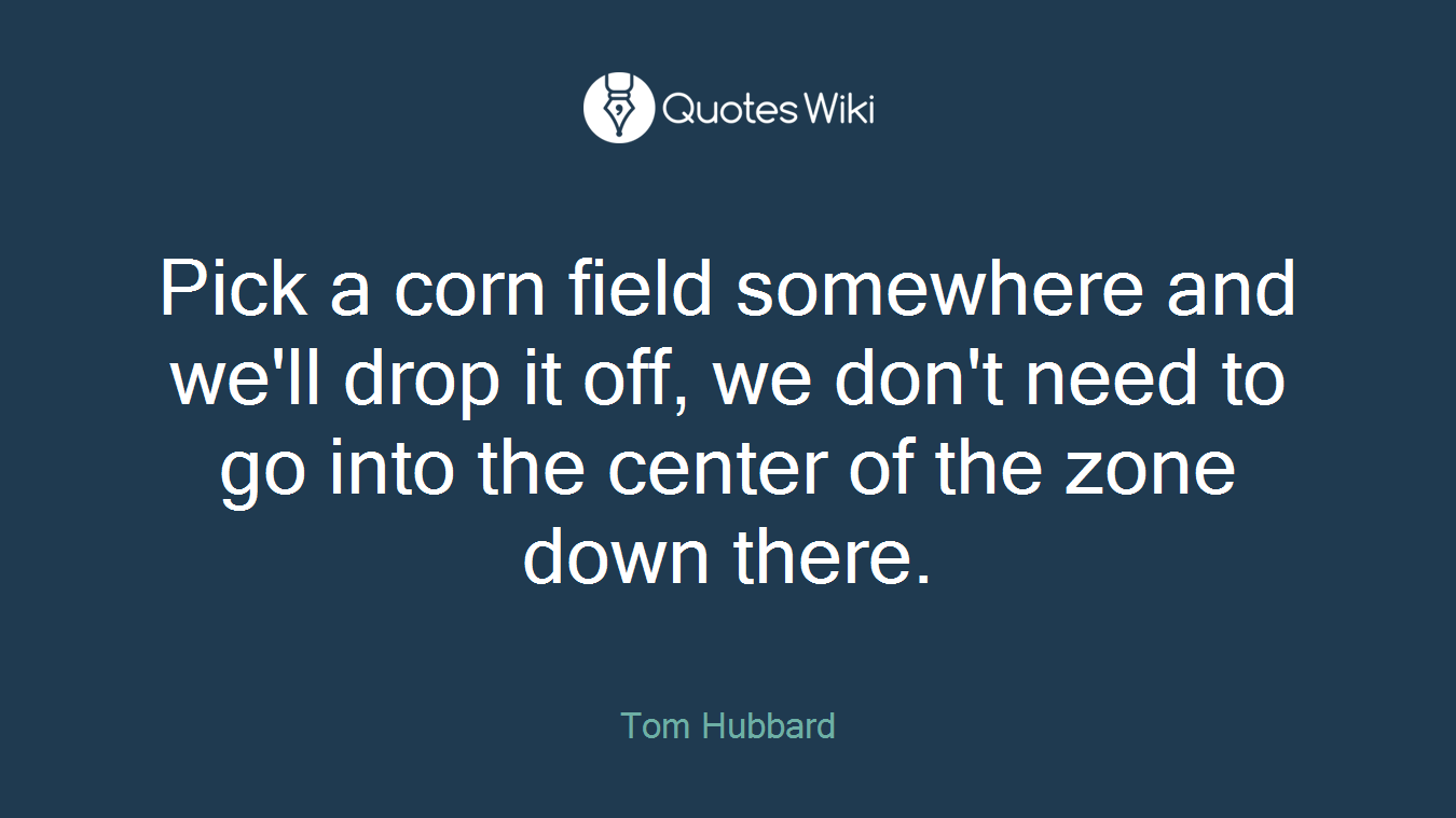 Pick a corn field somewhere and we'll drop it off, we don't need to go into the center of the zone down there.