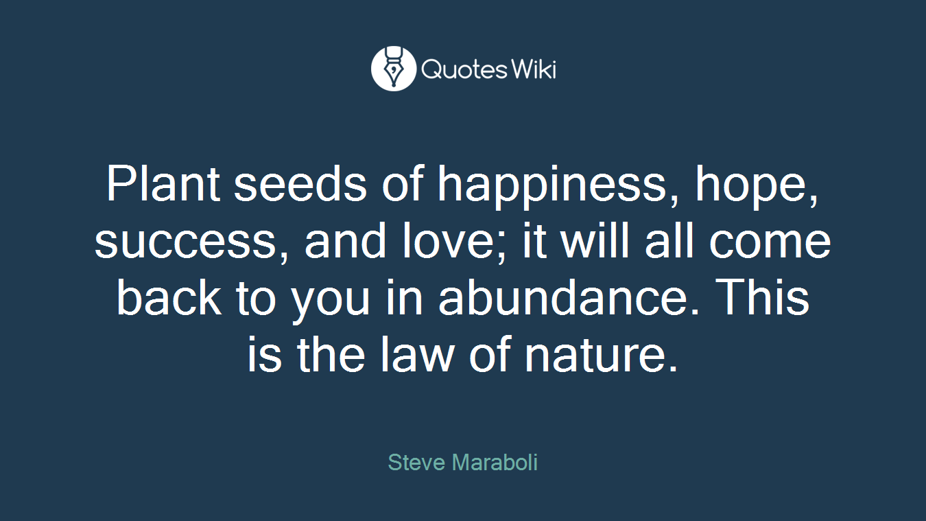Plant seeds of happiness, hope, success, and love; it will all come back to you in abundance. This is the law of nature.