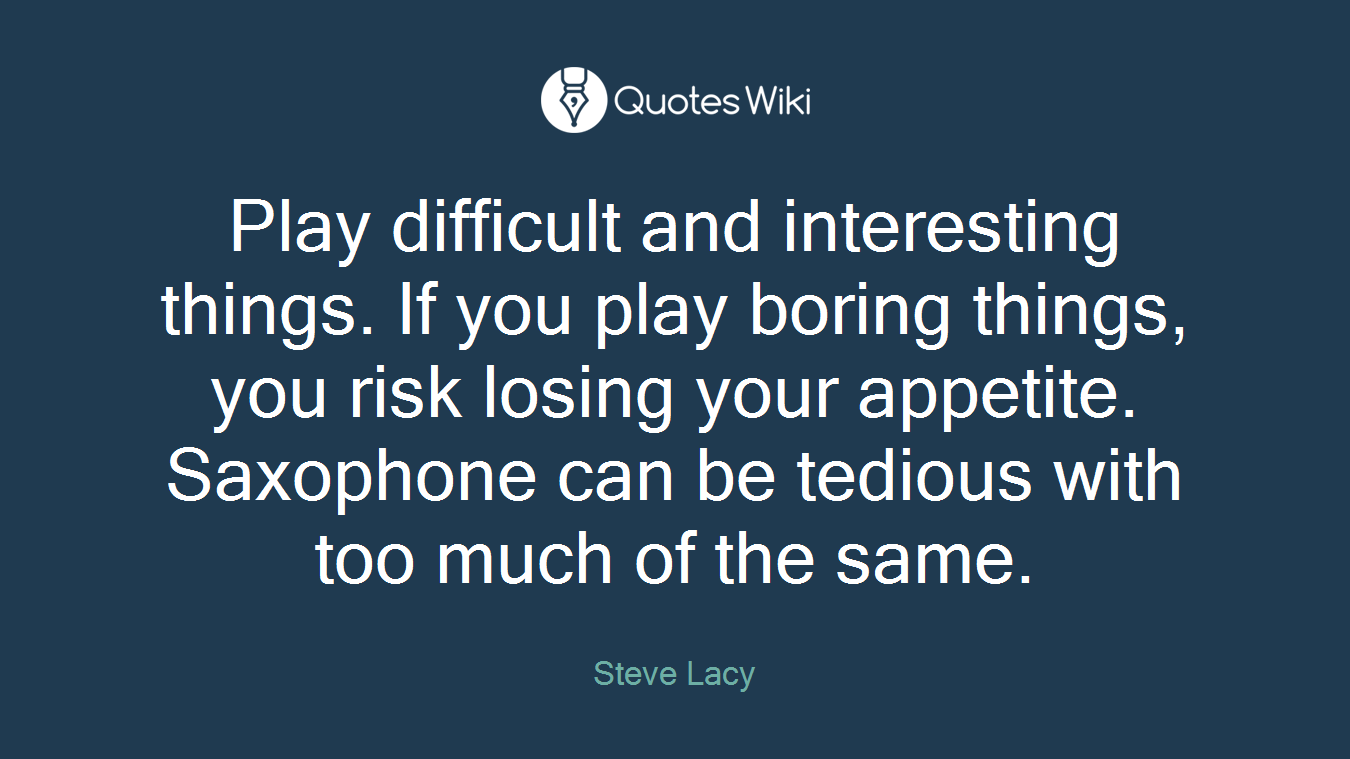Play difficult and interesting things. If you play boring things, you risk losing your appetite. Saxophone can be tedious with too much of the same.