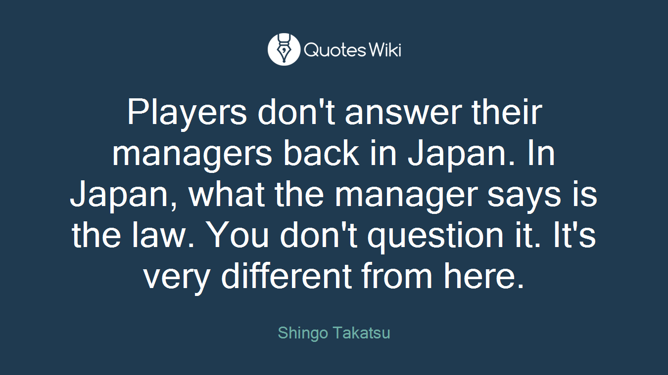 Players don't answer their managers back in Japan. In Japan, what the manager says is the law. You don't question it. It's very different from here.