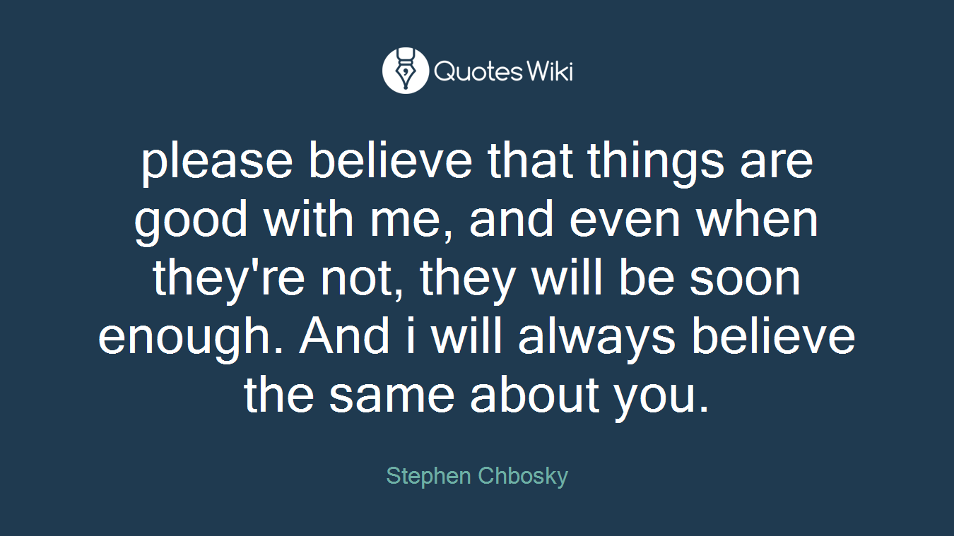please believe that things are good with me, and even when they're not, they will be soon enough. And i will always believe the same about you.