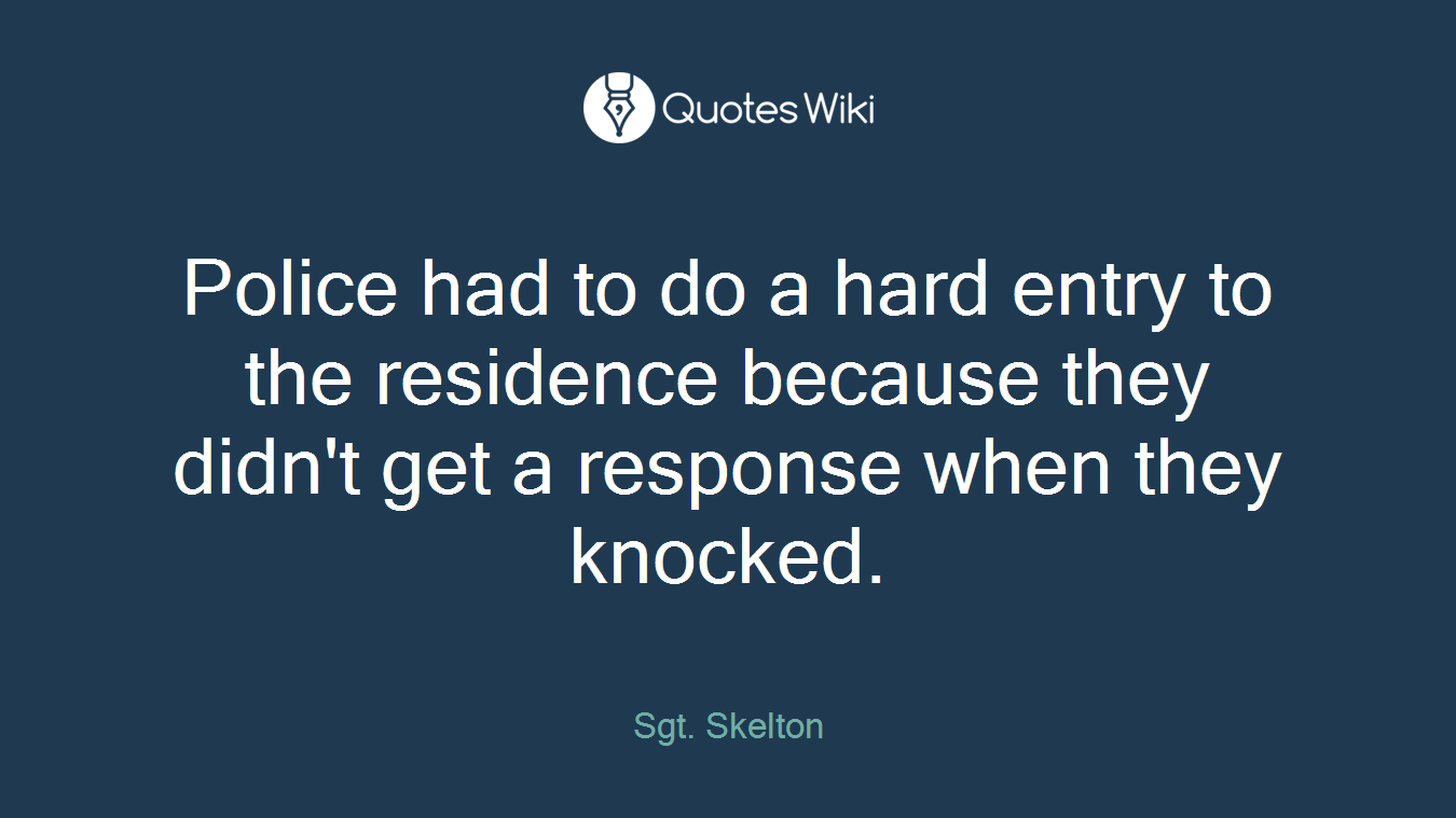 Police had to do a hard entry to the residence because they didn't get a response when they knocked.