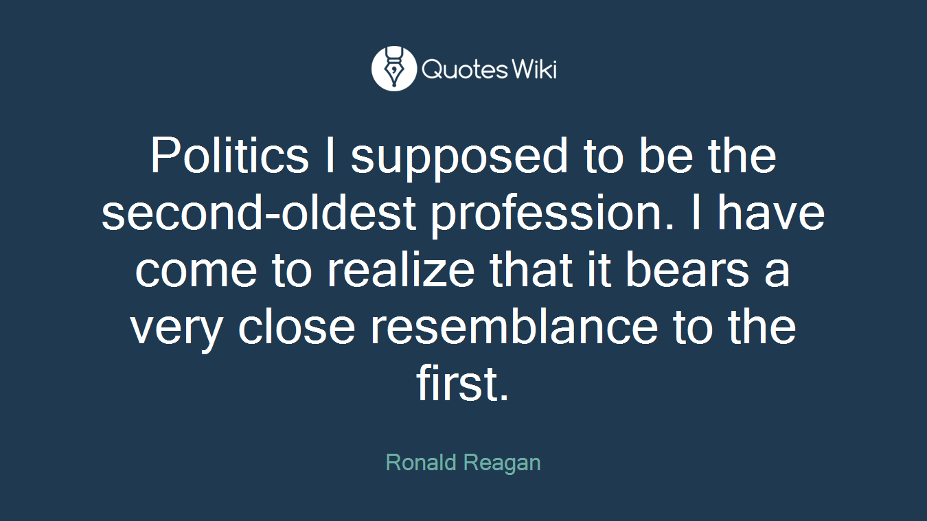 Politics I supposed to be the second-oldest profession. I have come to realize that it bears a very close resemblance to the first.
