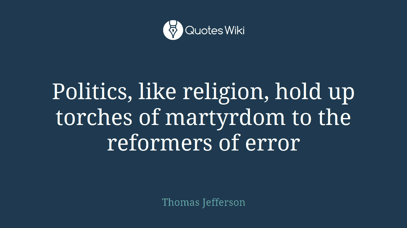 Politics, like religion, hold up torches of martyrdom to the reformers of error