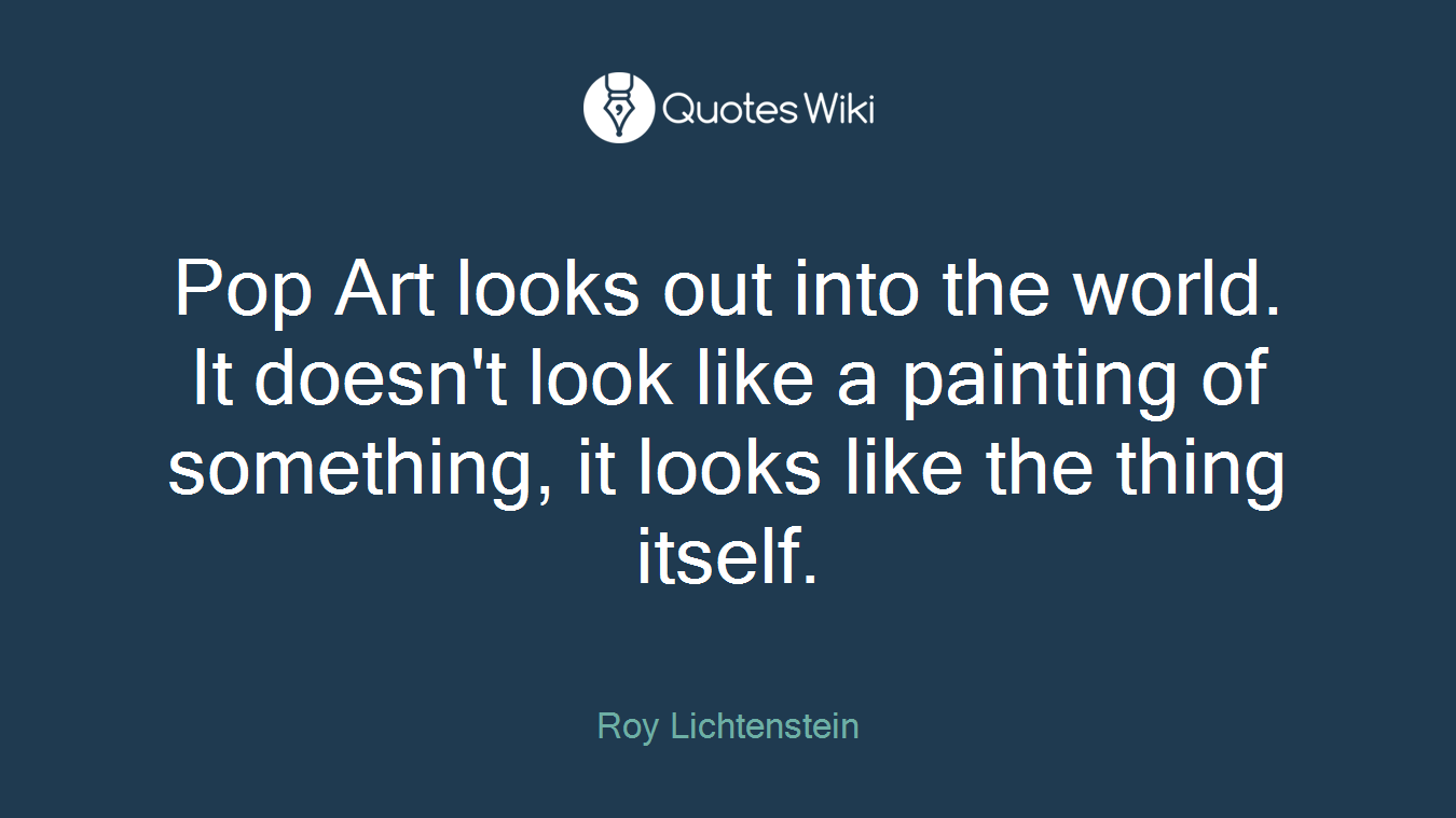 Pop Art looks out into the world. It doesn't look like a painting of something, it looks like the thing itself.