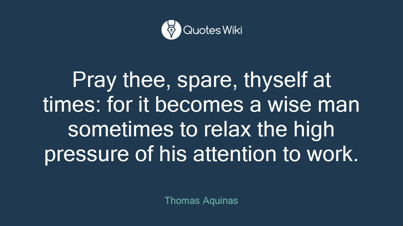 Pray thee, spare, thyself at times: for it becomes a wise man sometimes to relax the high pressure of his attention to work.