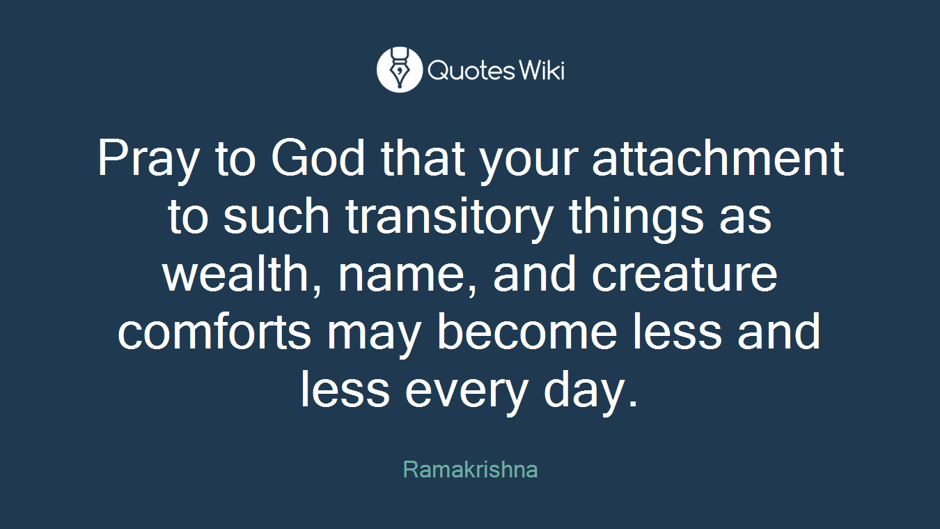 Pray to God that your attachment to such transitory things as wealth, name, and creature comforts may become less and less every day.