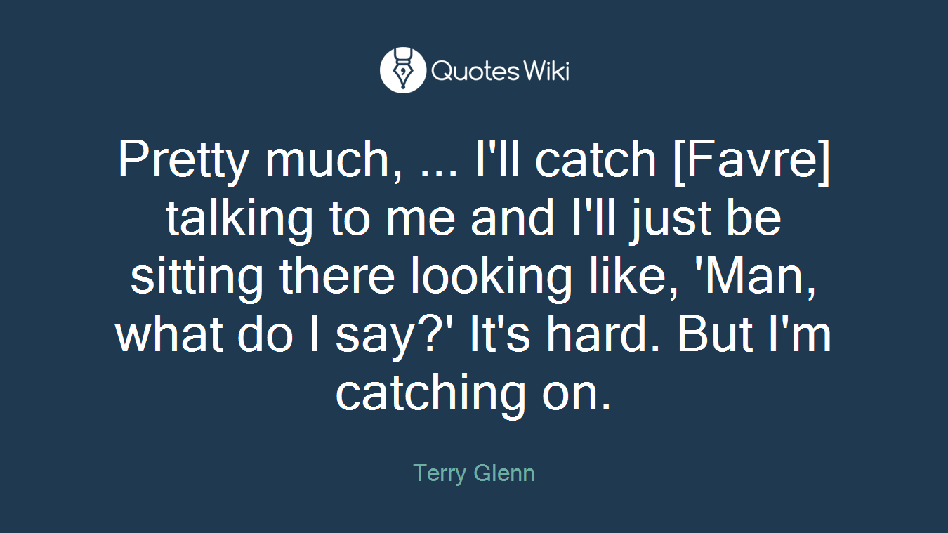 Pretty much, ... I'll catch [Favre] talking to me and I'll just be sitting there looking like, 'Man, what do I say?' It's hard. But I'm catching on.