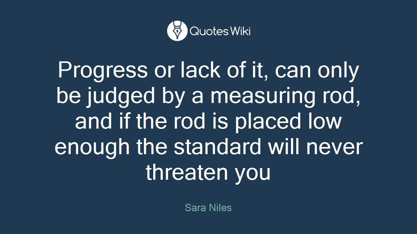 Progress or lack of it, can only be judged by a measuring rod, and if the rod is placed low enough the standard will never threaten you