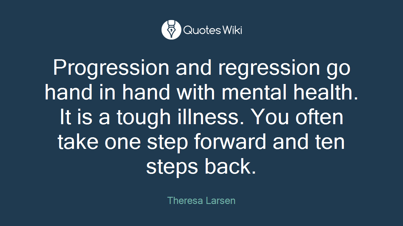 Progression and regression go hand in hand with mental health. It is a tough illness. You often take one step forward and ten steps back.