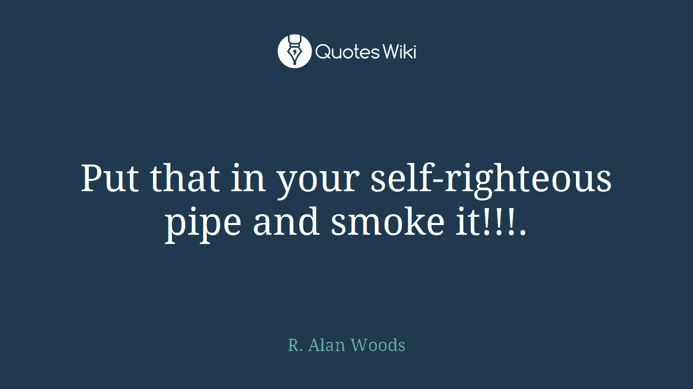 Put that in your self-righteous pipe and smoke it!!!.