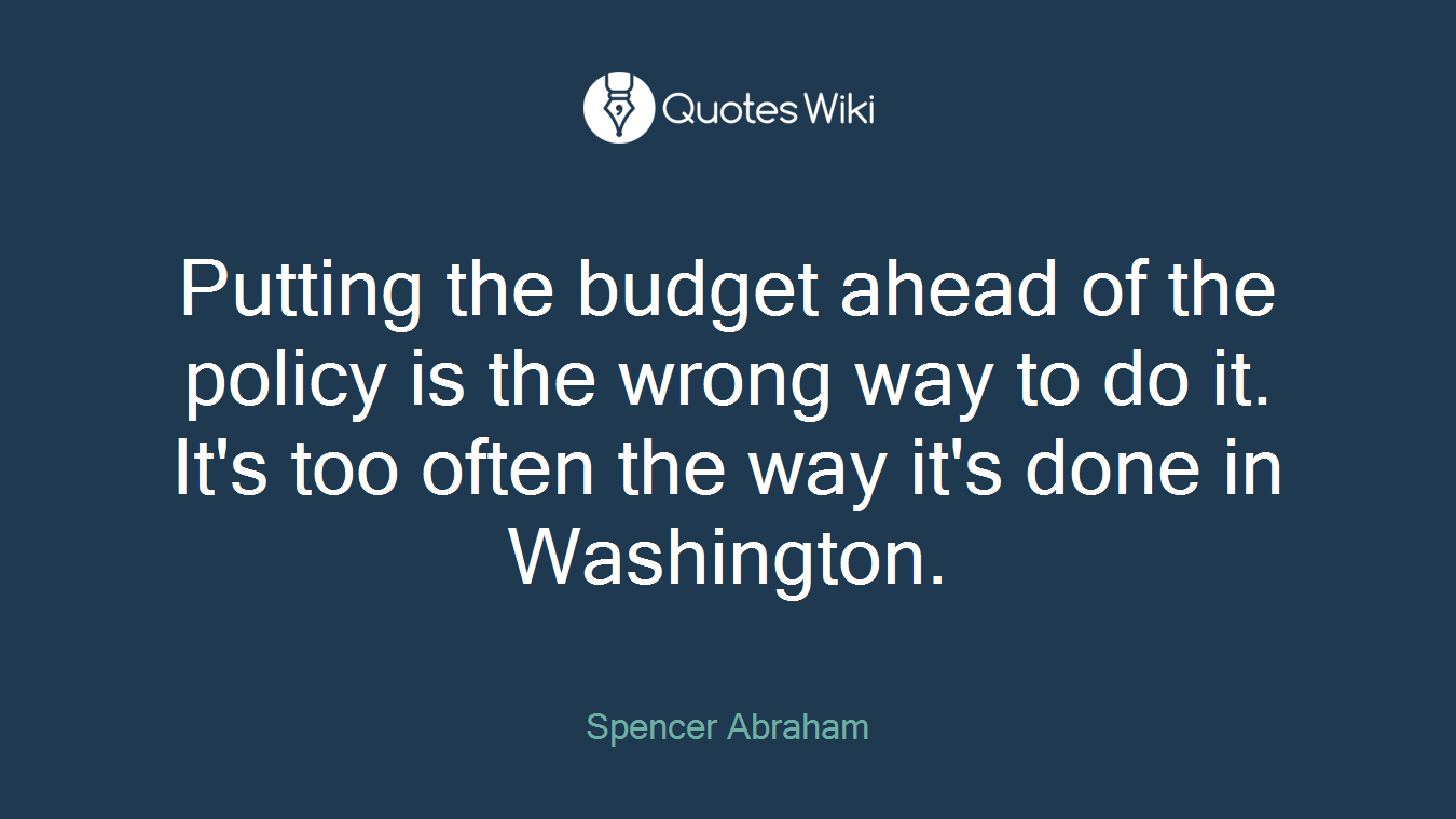 Putting the budget ahead of the policy is the wrong way to do it. It's too often the way it's done in Washington.