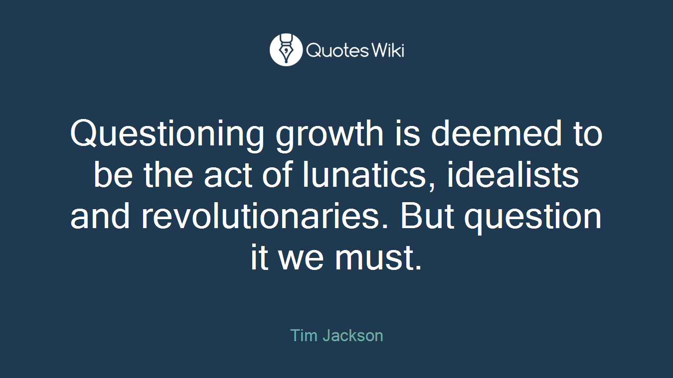 Questioning growth is deemed to be the act of lunatics, idealists and revolutionaries. But question it we must.