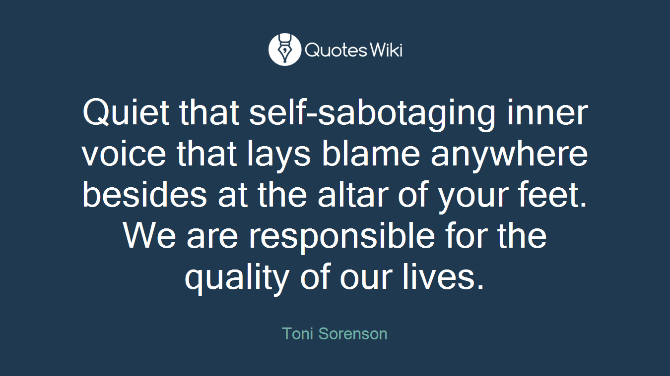 Quiet that self-sabotaging inner voice that lays blame anywhere besides at the altar of your feet. We are responsible for the quality of our lives.