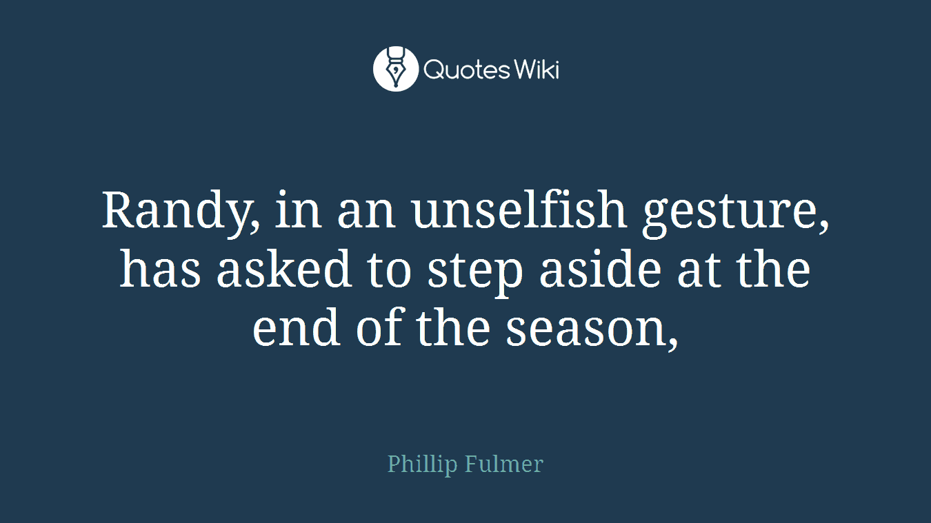Randy, in an unselfish gesture, has asked to step aside at the end of the season,