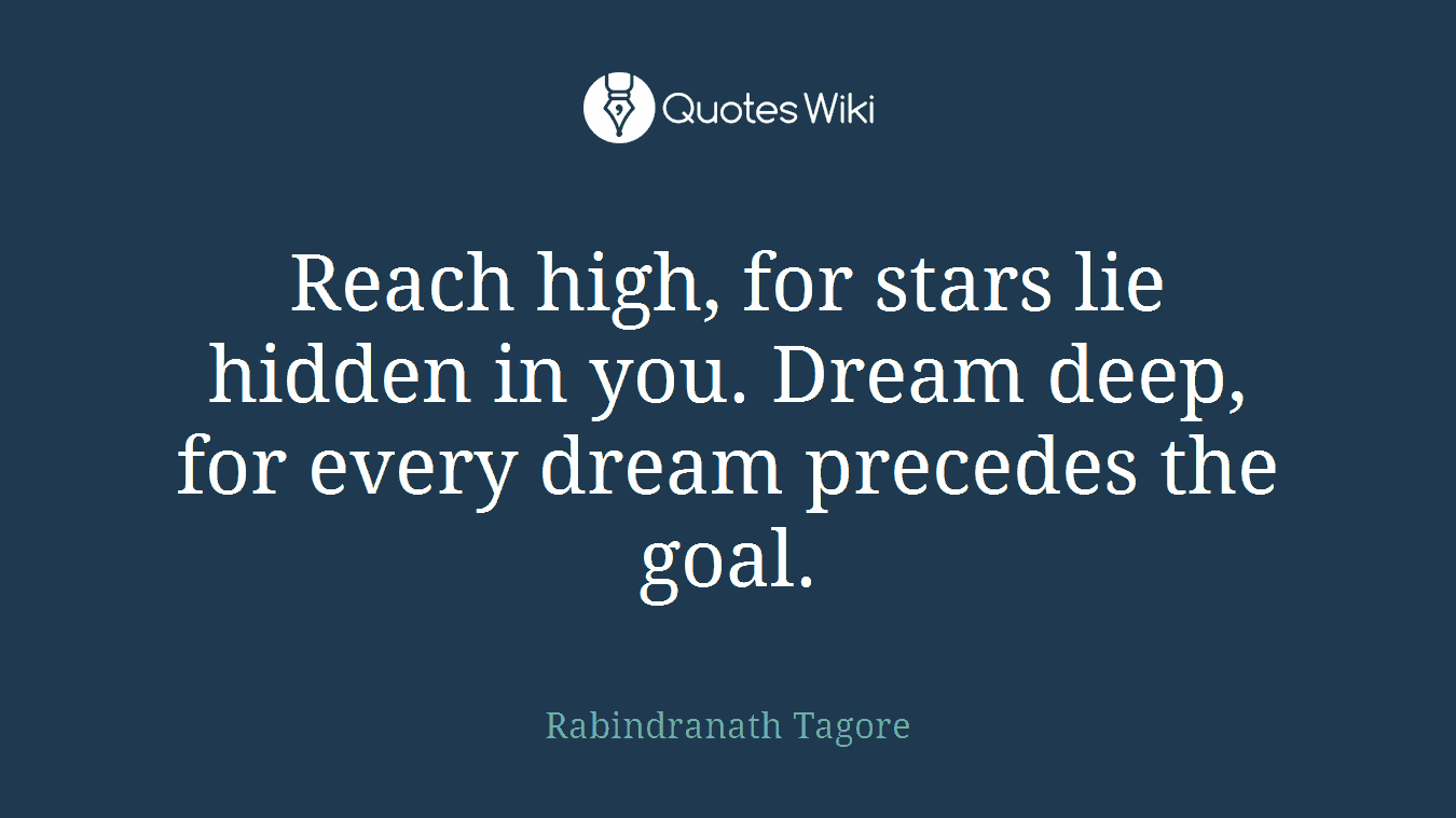 Reach high, for stars lie hidden in you. Dream deep, for every dream precedes the goal.