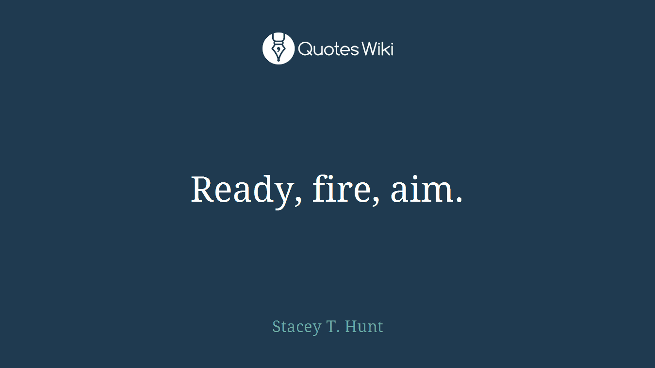 Ready, fire, aim.