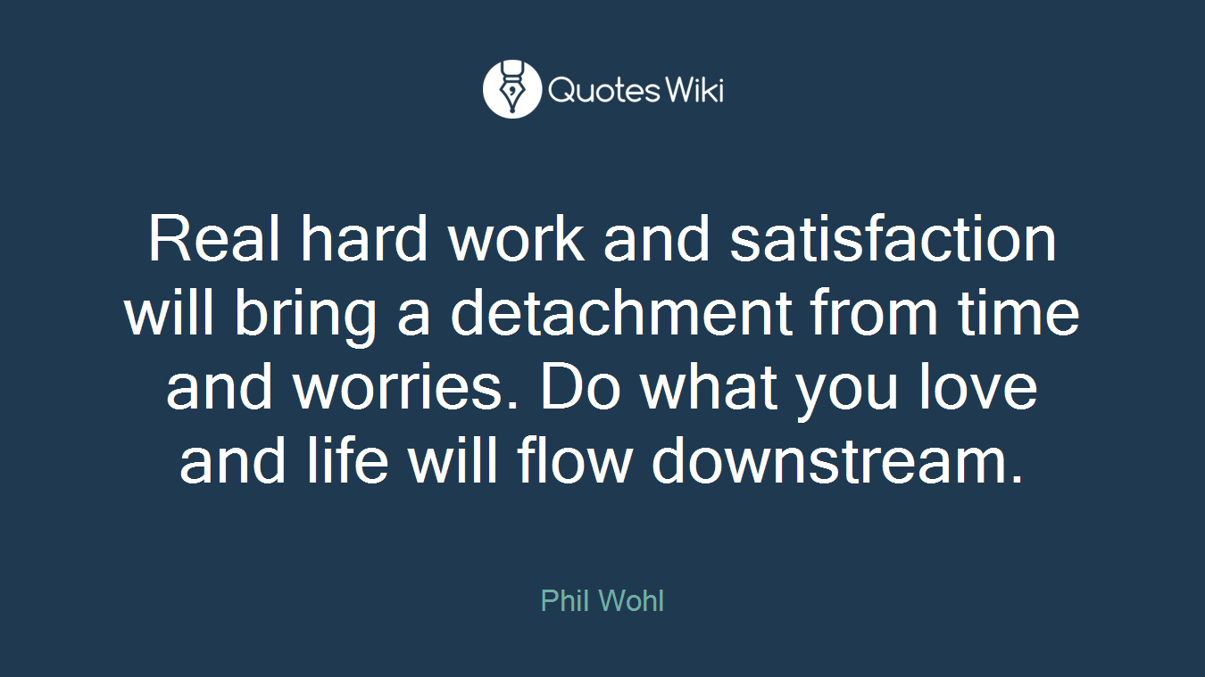 Real hard work and satisfaction will bring a detachment from time and worries. Do what you love and life will flow downstream.
