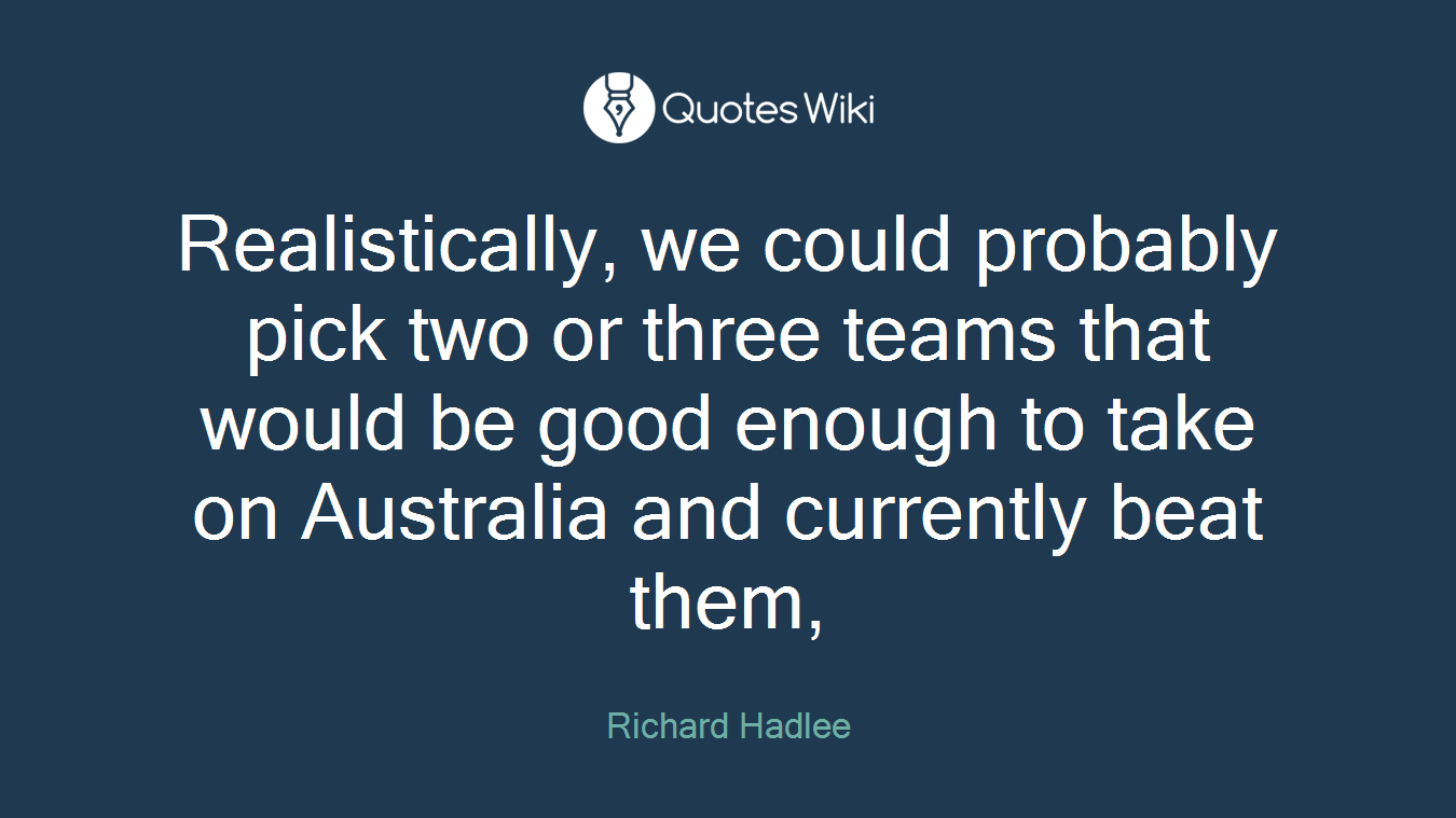 Realistically, we could probably pick two or three teams that would be good enough to take on Australia and currently beat them,
