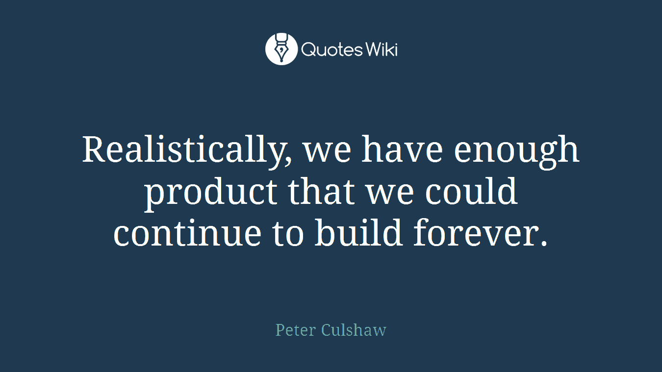 Realistically, we have enough product that we could continue to build forever.
