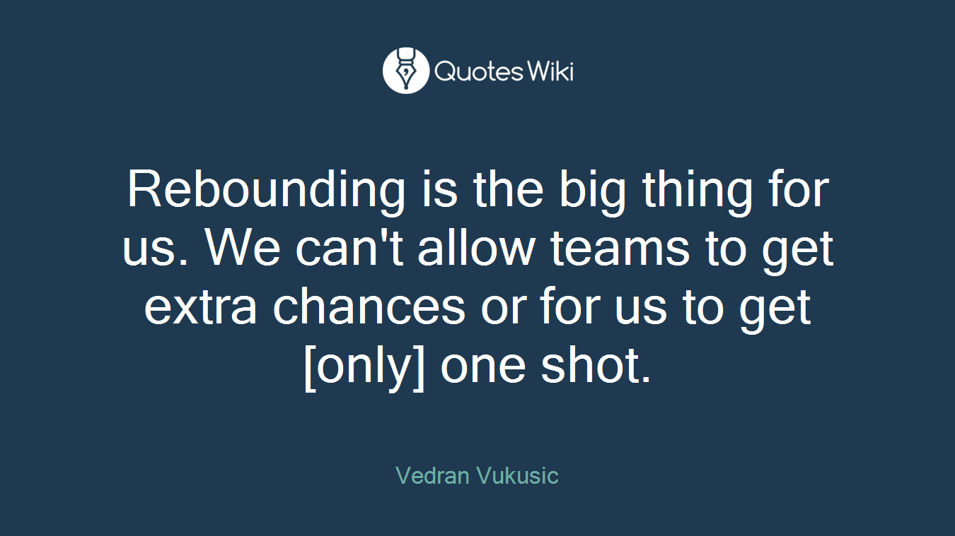 Rebounding is the big thing for us. We can't allow teams to get extra chances or for us to get [only] one shot.