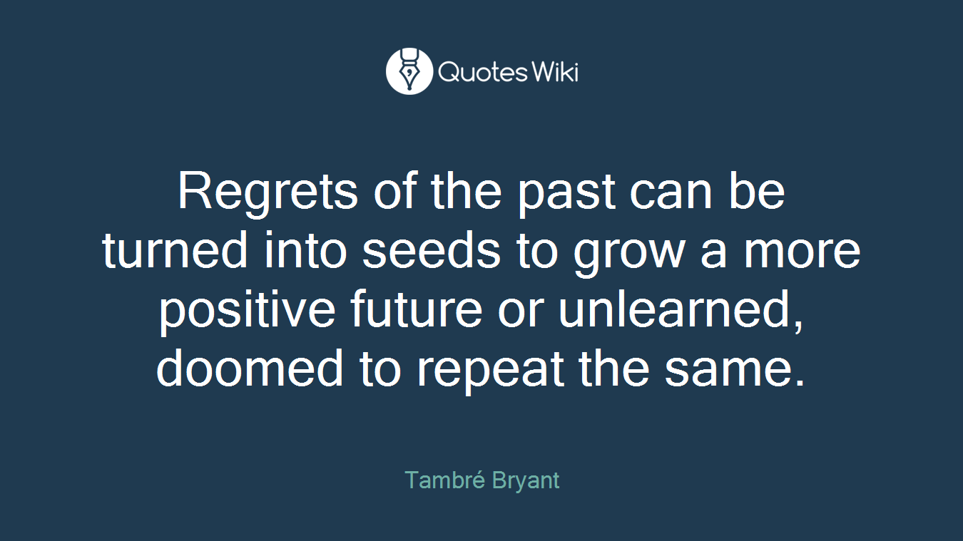 Regrets of the past can be turned into seeds to grow a more positive future or unlearned, doomed to repeat the same.