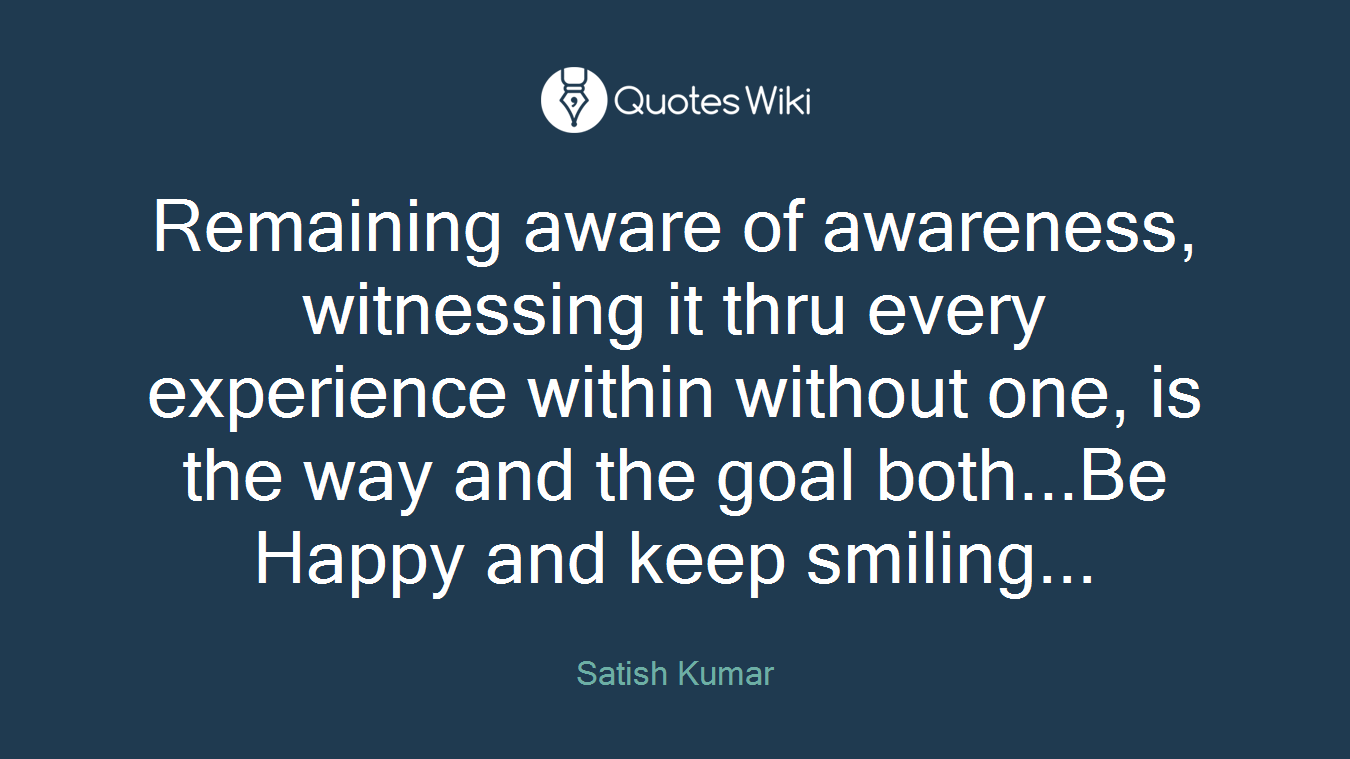 Remaining aware of awareness, witnessing it thru every experience within without one, is the way and the goal both...Be Happy and keep smiling...