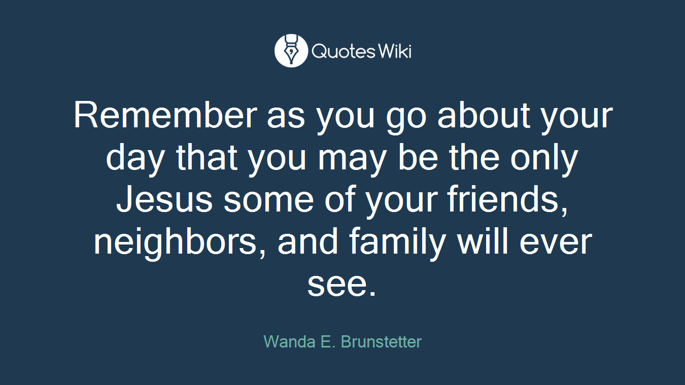 Remember as you go about your day that you may be the only Jesus some of your friends, neighbors, and family will ever see.