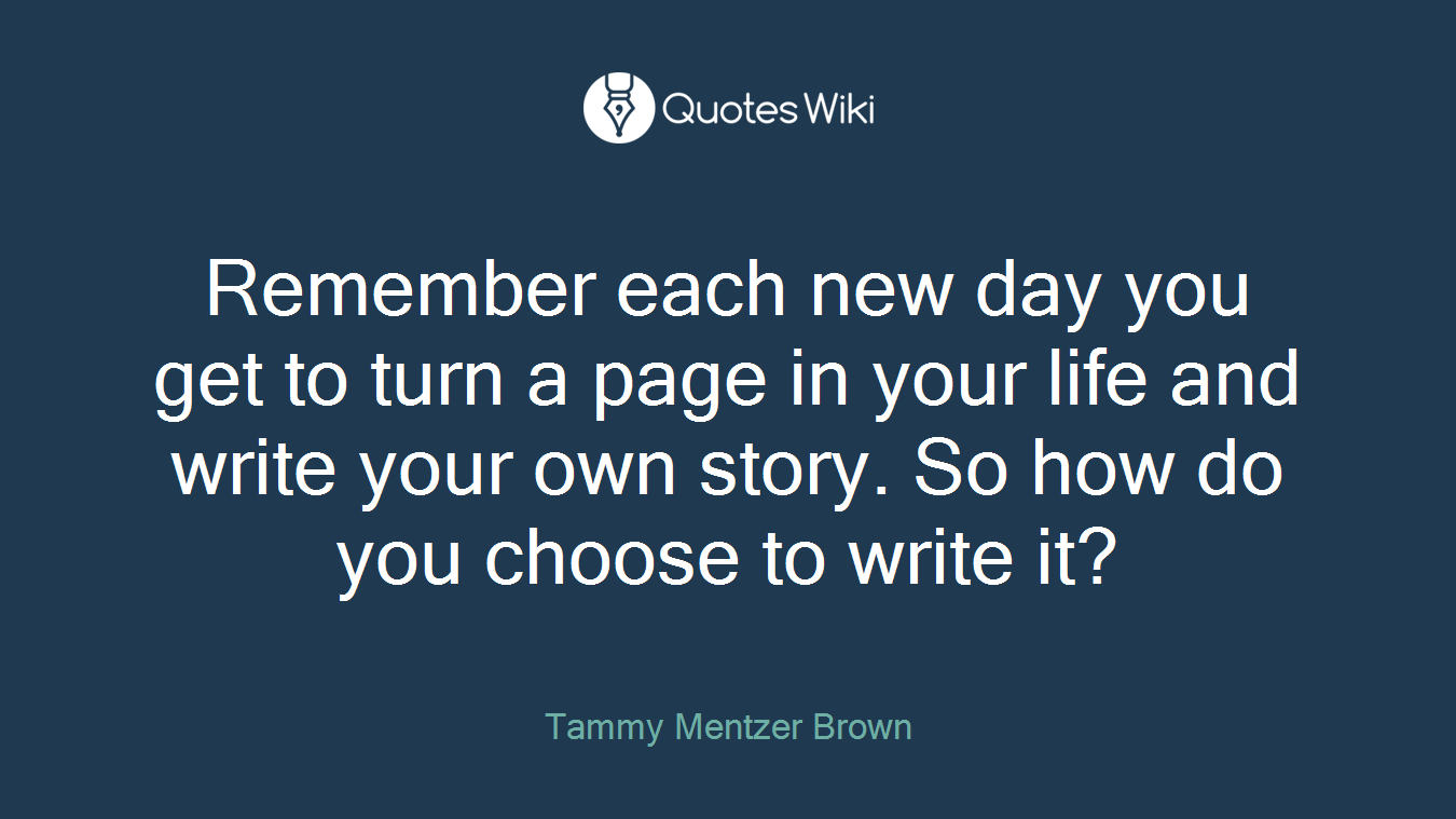 Remember each new day you get to turn a page in your life and write your own story. So how do you choose to write it?
