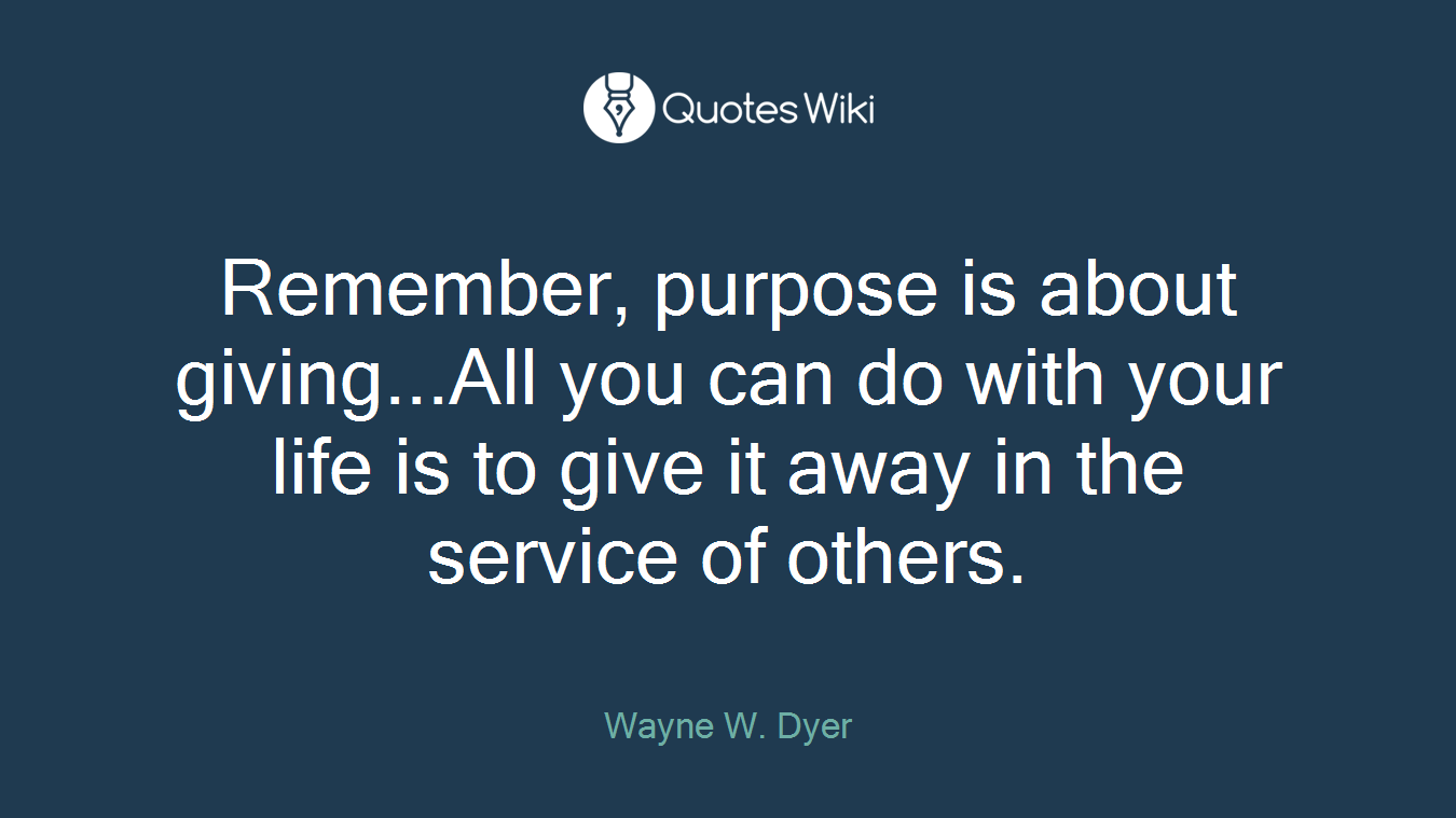 Remember, purpose is about giving...All you can do with your life is to give it away in the service of others.