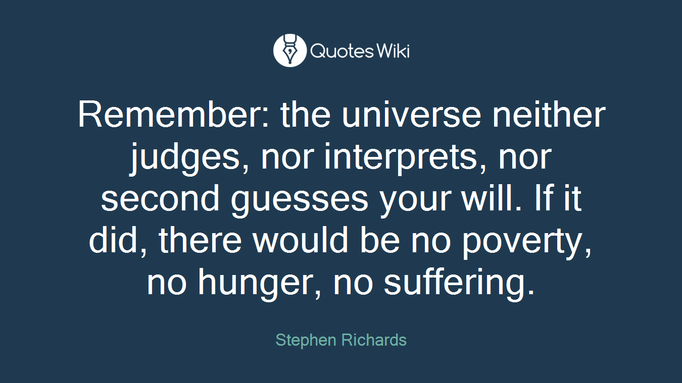 Remember: the universe neither judges, nor interprets, nor second guesses your will. If it did, there would be no poverty, no hunger, no suffering.