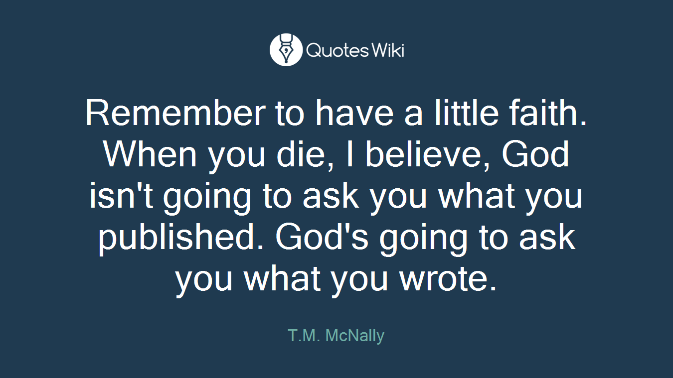 Remember to have a little faith. When you die, I believe, God isn't going to ask you what you published. God's going to ask you what you wrote.