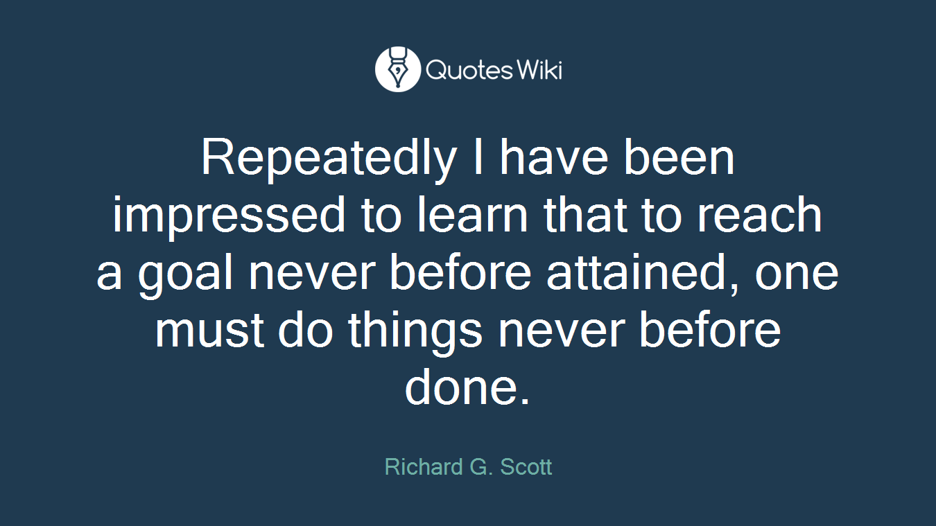 Repeatedly I have been impressed to learn that to reach a goal never before attained, one must do things never before done.