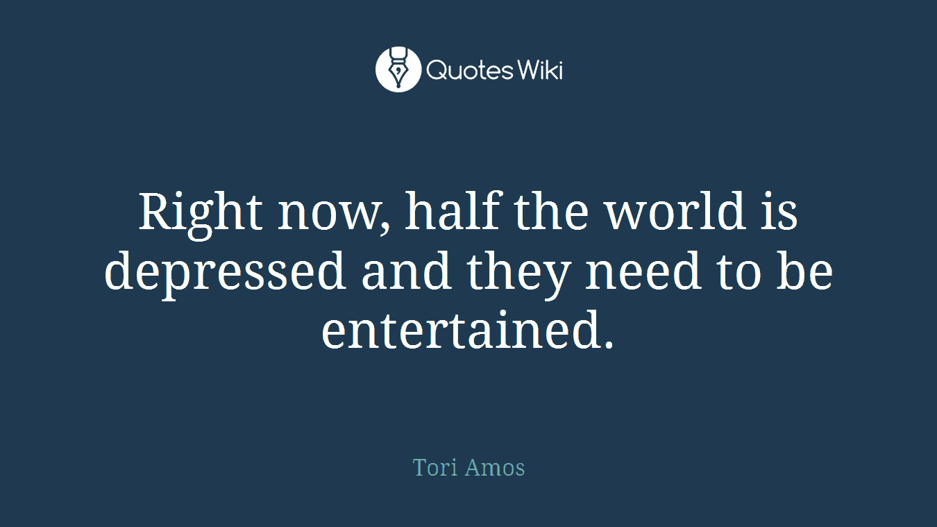 Right now, half the world is depressed and they need to be entertained.