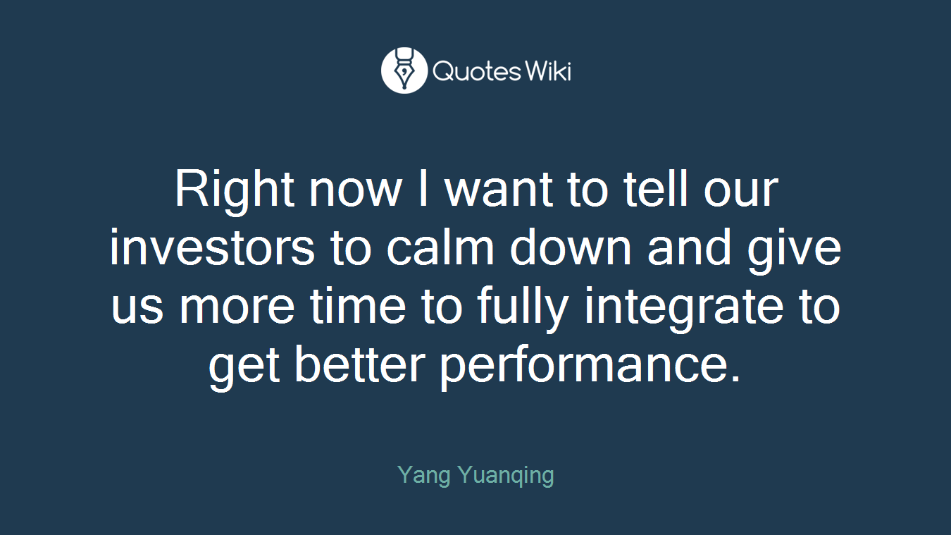 Right now I want to tell our investors to calm down and give us more time to fully integrate to get better performance.