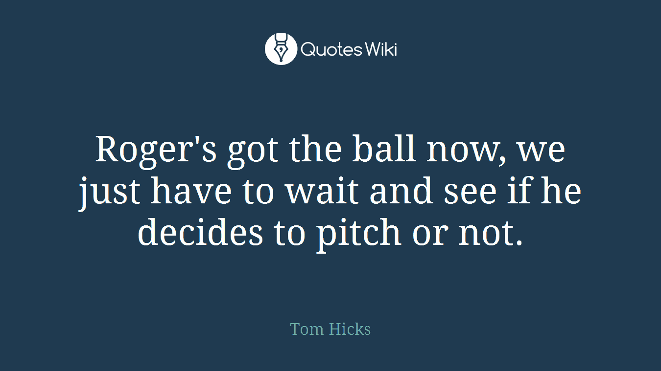 Roger's got the ball now, we just have to wait and see if he decides to pitch or not.
