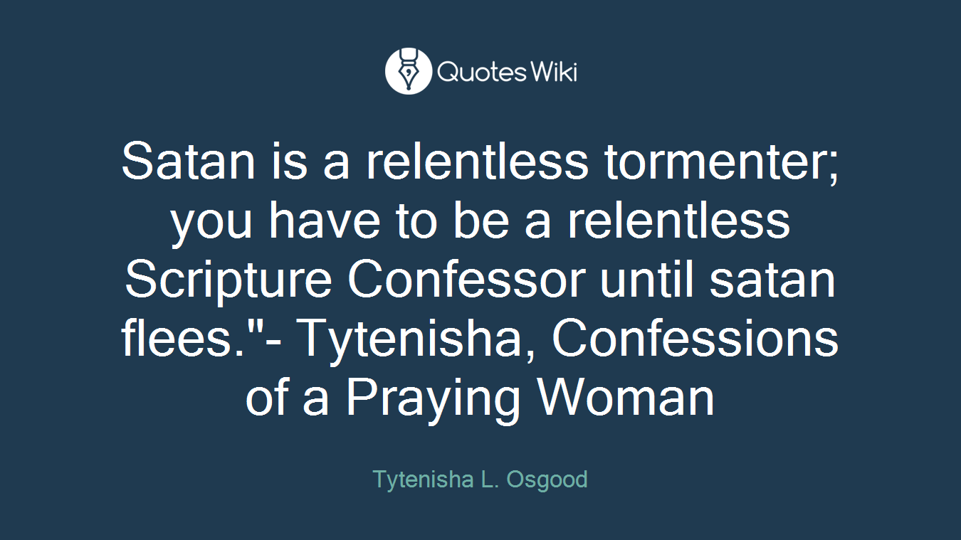 Satan is a relentless tormenter; you have to be a relentless Scripture Confessor until satan flees."- Tytenisha, Confessions of a Praying Woman