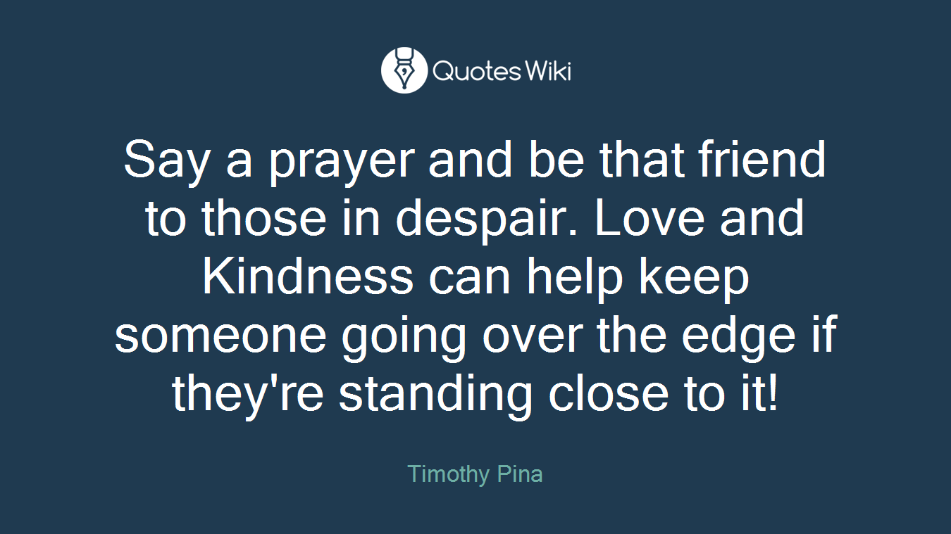 Say a prayer and be that friend to those in despair. Love and Kindness can help keep someone going over the edge if they're standing close to it!